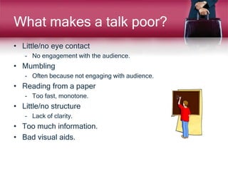 What makes a talk poor?
• Little/no eye contact
– No engagement with the audience.
• Mumbling
– Often because not engaging with audience.
• Reading from a paper
– Too fast, monotone.
• Little/no structure
– Lack of clarity.
• Too much information.
• Bad visual aids.
 