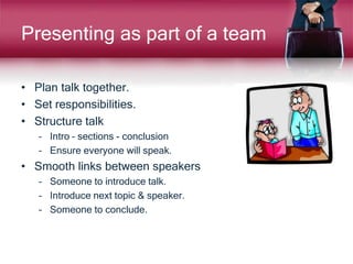 Presenting as part of a team
• Plan talk together.
• Set responsibilities.
• Structure talk
– Intro – sections - conclusion
– Ensure everyone will speak.
• Smooth links between speakers
– Someone to introduce talk.
– Introduce next topic & speaker.
– Someone to conclude.
 