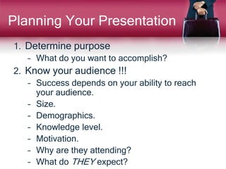 Planning Your Presentation
1. Determine purpose
– What do you want to accomplish?
2. Know your audience !!!
– Success depends on your ability to reach
your audience.
– Size.
– Demographics.
– Knowledge level.
– Motivation.
– Why are they attending?
– What do THEY expect?
 