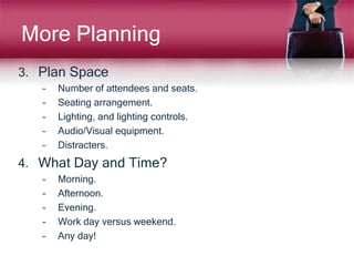 More Planning
3. Plan Space
– Number of attendees and seats.
– Seating arrangement.
– Lighting, and lighting controls.
– Audio/Visual equipment.
– Distracters.
4. What Day and Time?
– Morning.
– Afternoon.
– Evening.
– Work day versus weekend.
– Any day!
 
