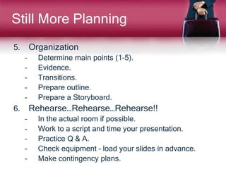 Still More Planning
5. Organization
– Determine main points (1-5).
– Evidence.
– Transitions.
– Prepare outline.
– Prepare a Storyboard.
6. Rehearse…Rehearse…Rehearse!!
– In the actual room if possible.
– Work to a script and time your presentation.
– Practice Q & A.
– Check equipment – load your slides in advance.
– Make contingency plans.
 