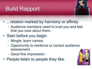 Build Rapport
• … relation marked by harmony or affinity
– Audience members need to trust you and feel
that you care about them.
• Start before you begin
– Mingle; learn names.
– Opportunity to reinforce or correct audience
assessment.
– Good first impression.
• People listen to people they like.
 