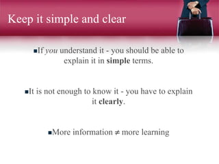 Keep it simple and clear
If you understand it - you should be able to
explain it in simple terms.
It is not enough to know it - you have to explain
it clearly.
More information  more learning
 