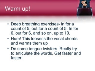 Warm up!
• Deep breathing exercises- in for a
count of 5, out for a count of 5. In for
6, out for 6, and so on, up to 10.
• Hum! This loosens the vocal chords
and warms them up
• Do some tongue twisters. Really try
to articulate the words. Get faster and
faster!
 
