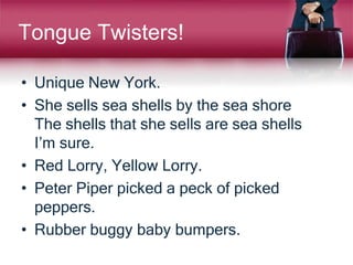 Tongue Twisters!
• Unique New York.
• She sells sea shells by the sea shore
The shells that she sells are sea shells
I’m sure.
• Red Lorry, Yellow Lorry.
• Peter Piper picked a peck of picked
peppers.
• Rubber buggy baby bumpers.
 