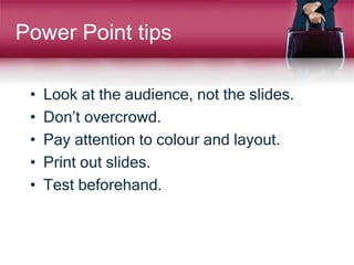 Power Point tips
• Look at the audience, not the slides.
• Don’t overcrowd.
• Pay attention to colour and layout.
• Print out slides.
• Test beforehand.
 