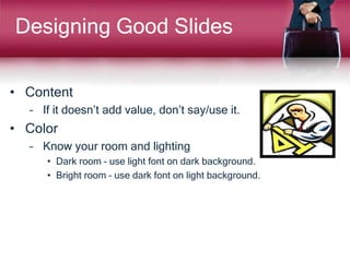 Designing Good Slides
• Content
– If it doesn’t add value, don’t say/use it.
• Color
– Know your room and lighting
• Dark room – use light font on dark background.
• Bright room – use dark font on light background.
 