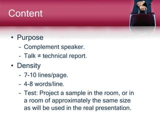 Content
• Purpose
– Complement speaker.
– Talk ≠ technical report.
• Density
– 7-10 lines/page.
– 4-8 words/line.
– Test: Project a sample in the room, or in
a room of approximately the same size
as will be used in the real presentation.
 