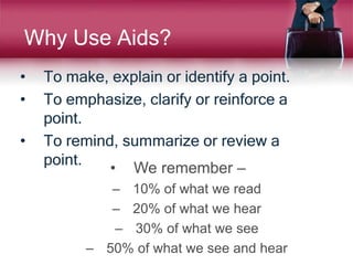 • To make, explain or identify a point.
• To emphasize, clarify or reinforce a
point.
• To remind, summarize or review a
point.
• We remember –
– 10% of what we read
– 20% of what we hear
– 30% of what we see
– 50% of what we see and hear
Why Use Aids?
 