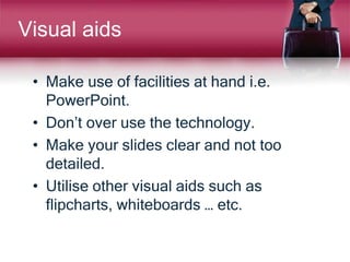 Visual aids
• Make use of facilities at hand i.e.
PowerPoint.
• Don’t over use the technology.
• Make your slides clear and not too
detailed.
• Utilise other visual aids such as
flipcharts, whiteboards … etc.
 