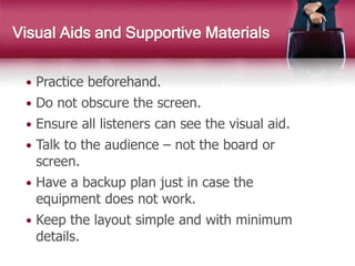  Practice beforehand.
 Do not obscure the screen.
 Ensure all listeners can see the visual aid.
 Talk to the audience – not the board or
screen.
 Have a backup plan just in case the
equipment does not work.
 Keep the layout simple and with minimum
details.
Visual Aids and Supportive Materials
 