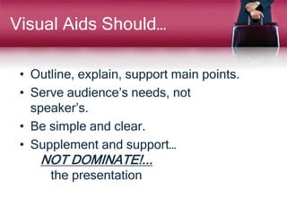 Visual Aids Should…
• Outline, explain, support main points.
• Serve audience’s needs, not
speaker’s.
• Be simple and clear.
• Supplement and support…
NOT DOMINATE!...
the presentation
 