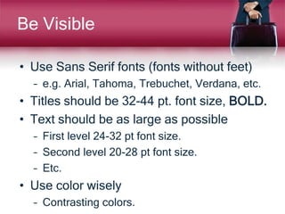 Be Visible
• Use Sans Serif fonts (fonts without feet)
– e.g. Arial, Tahoma, Trebuchet, Verdana, etc.
• Titles should be 32-44 pt. font size, BOLD.
• Text should be as large as possible
– First level 24-32 pt font size.
– Second level 20-28 pt font size.
– Etc.
• Use color wisely
– Contrasting colors.
 