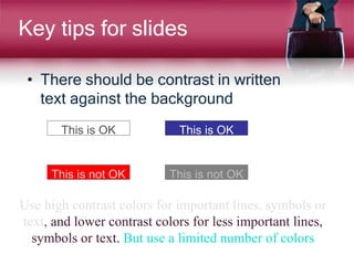 Key tips for slides
• There should be contrast in written
text against the background
This is OK This is OK
This is not OK This is not OK
Use high contrast colors for important lines, symbols or
text, and lower contrast colors for less important lines,
symbols or text. But use a limited number of colors
 