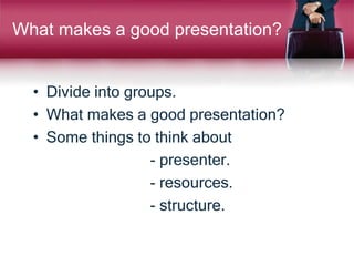 What makes a good presentation?
• Divide into groups.
• What makes a good presentation?
• Some things to think about
- presenter.
- resources.
- structure.
 