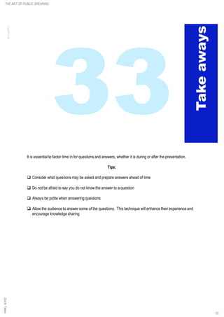 It is essential to factor time in for questions and answers, whether it is during or after the presentation.
Tips:
q Consider what questions may be asked and prepare answers ahead of time
q Do not be afraid to say you do not know the answer to a question
q Always be polite when answering questions
q Allow the audience to answer some of the questions. This technique will enhance their experience and
encourage knowledge sharing
THE ART OF PUBLIC SPEAKINGQuickTakes
33
 