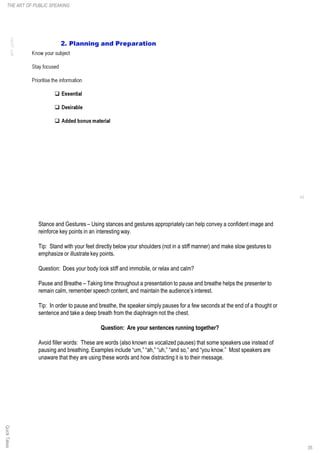 Stance and Gestures – Using stances and gestures appropriately can help convey a confident image and
reinforce key points in an interesting way.
Tip: Stand with your feet directly below your shoulders (not in a stiff manner) and make slow gestures to
emphasize or illustrate key points.
Question: Does your body look stiff and immobile, or relax and calm?
Pause and Breathe – Taking time throughout a presentation to pause and breathe helps the presenter to
remain calm, remember speech content, and maintain the audience’s interest.
Tip: In order to pause and breathe, the speaker simply pauses for a few seconds at the end of a thought or
sentence and take a deep breath from the diaphragm not the chest.
Question: Are your sentences running together?
Avoid filler words: These are words (also known as vocalized pauses) that some speakers use instead of
pausing and breathing. Examples include “um,” “ah,” “uh,” “and so,” and “you know.” Most speakers are
unaware that they are using these words and how distracting it is to their message.
QuickTakesTHE ART OF PUBLIC SPEAKING
35
 