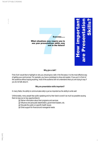 Why give a talk?
First of all I would like to highlight on why you should give a talk in the first place. It is the most effective way
of getting your point across. For example, you have a prototype to show and explain. If you put it in front of
the audience without saying anything, most of the audience will not understand what you are trying to say if
you do not talk about it.
Why are presentation skills important?
In many fields, the ability to communicate orally is just as important as the ability to write well.
Unfortunately, many people fear public speaking and try their best to avoid it as much as possible causing
them to lose out on key opportunities to:
q Deliver information about their programs and services
q Influence and persuade stakeholders, government leaders, etc.
q Educate the public on specific health issues
q Enlist support for financial and managerial needs
7
THE ART OF PUBLIC SPEAKINGQuickTakes
 