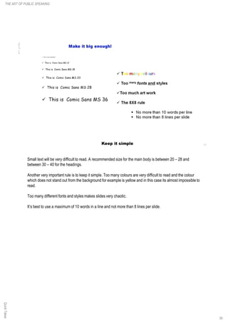 Small text will be very difficult to read. A recommended size for the main body is between 20 – 28 and
between 30 – 40 for the headings.
Another very important rule is to keep it simple. Too many colours are very difficult to read and the colour
which does not stand out from the background for example is yellow and in this case its almost impossible to
read.
Too many different fonts and styles makes slides very chaotic.
It’s best to use a maximum of 10 words in a line and not more than 8 lines per slide.
QuickTakes
39
THE ART OF PUBLIC SPEAKING
 