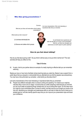How do you feel about giving a talk? Do you think it will be scary or do you think it will be fun? The next
activities will help you reflect on this.
Take 5-10 mins
A) In pairs, chat to your partner about an example of a really inspiring or effective talk you can remember
watching.
Maybe you have or have had a facilitator whose teaching style you really like. Maybe it was a speech from a
public figure that you enjoyed or a lecture/talk that you attended and you felt the speaker was extraordinary.
You may have a favourite stand up comedian - what do/did you like about them?
List some characteristics of the most interesting or inspirational talks that you remember:
B) People have different strengths when it comes to writing and speaking. For instance you might be
naturally witty or love to be on stage. It could be that you prefer preparing a talk because you find that
you are much better at explaining things verbally than you are at writing them down. On the other hand
you might be most comfortable when it comes to writing, and feel nervous you’ll forget your words or be
very shy. Identifying your strengths and weaknesses early on will help to make the most of what you’re
already good at, and also identify specific ways that you can improve your presentation style and boost
your confidence.
QuickTakesTHE ART OF PUBLIC SPEAKING
8
 