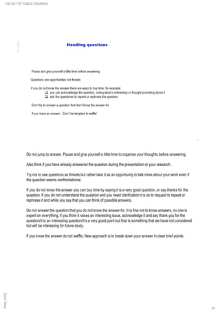 Do not jump to answer. Pause and give yourself a little time to organise your thoughts before answering.
Also think if you have already answered the question during the presentation or your research.
Try not to see questions as threats but rather take it as an opportunity to talk more about your work even if
the question seems confrontational.
If you do not know the answer you can buy time by saying it is a very good question, or say thanks for the
question. If you do not understand the question and you need clarification it is ok to request to repeat or
rephrase it and while you say that you can think of possible answers.
Do not answer the question that you do not know the answer for. It is fine not to know answers, no one is
expert on everything, if you think it raises an interesting issue, acknowledge it and say thank you for the
question/it is an interesting question/it’s a very good point but that is something that we have not considered
but will be interesting for future study.
If you know the answer do not waffle. New approach is to break down your answer in clear brief points.
QuickTakesTHE ART OF PUBLIC SPEAKING
48
 