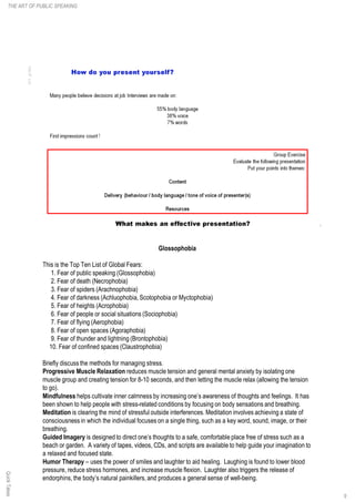 Glossophobia
This is the Top Ten List of Global Fears:
1. Fear of public speaking (Glossophobia)
2. Fear of death (Necrophobia)
3. Fear of spiders (Arachnophobia)
4. Fear of darkness (Achluophobia,Scotophobia or Myctophobia)
5. Fear of heights (Acrophobia)
6. Fear of people or social situations (Sociophobia)
7. Fear of flying (Aerophobia)
8. Fear of open spaces (Agoraphobia)
9. Fear of thunder and lightning (Brontophobia)
10. Fear of confined spaces (Claustrophobia)
Briefly discuss the methods for managing stress.
Progressive Muscle Relaxation reduces muscle tension and general mental anxiety by isolating one
muscle group and creating tension for 8-10 seconds, and then letting the muscle relax (allowing the tension
to go).
Mindfulness helps cultivate inner calmness by increasing one’s awareness of thoughts and feelings. It has
been shown to help people with stress-related conditions by focusing on body sensations and breathing.
Meditation is clearing the mind of stressful outside interferences. Meditation involves achieving a state of
consciousness in which the individual focuses on a single thing, such as a key word, sound, image, or their
breathing.
Guided Imagery is designed to direct one’s thoughts to a safe, comfortable place free of stress such as a
beach or garden. A variety of tapes, videos, CDs, and scripts are available to help guide your imagination to
a relaxed and focused state.
Humor Therapy – uses the power of smiles and laughter to aid healing. Laughing is found to lower blood
pressure, reduce stress hormones, and increase muscle flexion. Laughter also triggers the release of
endorphins, the body’s natural painkillers,and produces a general sense of well-being.
9
THE ART OF PUBLIC SPEAKINGQuickTakes
 