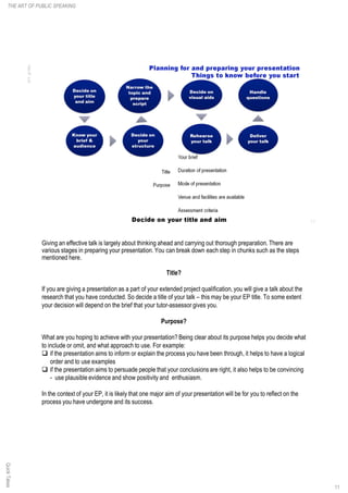 Giving an effective talk is largely about thinking ahead and carrying out thorough preparation. There are
various stages in preparing your presentation. You can break down each step in chunks such as the steps
mentioned here.
Title?
If you are giving a presentation as a part of your extended project qualification, you will give a talk about the
research that you have conducted. So decide a title of your talk – this may be your EP title. To some extent
your decision will depend on the brief that your tutor-assessor gives you.
Purpose?
What are you hoping to achieve with your presentation? Being clear about its purpose helps you decide what
to include or omit, and what approach to use. For example:
q if the presentation aims to inform or explain the process you have been through, it helps to have a logical
order and to use examples
q if the presentation aims to persuade people that your conclusions are right, it also helps to be convincing
- use plausible evidence and show positivity and enthusiasm.
In the context of your EP, it is likely that one major aim of your presentation will be for you to reflect on the
process you have undergone and its success.
QuickTakesTHE ART OF PUBLIC SPEAKING
11
 