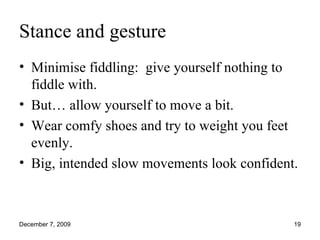 Stance and gesture Minimise fiddling:  give yourself nothing to fiddle with. But… allow yourself to move a bit. Wear comfy shoes and try to weight you feet evenly. Big, intended slow movements look confident. 