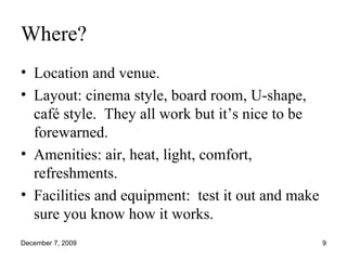 Where? Location and venue. Layout: cinema style, board room, U-shape, café style.  They all work but it’s nice to be forewarned. Amenities: air, heat, light, comfort, refreshments. Facilities and equipment:  test it out and make sure you know how it works. 