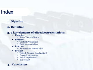 1. Objective
2. Definition
3. 4 key elements of effective presentations
 Planning
 Know Your Audience
 Prepare
 Content Preparation
 Design presentation
 Practice
 Rehearse for Presentation
 Present
 Voice & Volume (Modulation)
 Physical appearance
 Facial Expressions
 Eye contact
4. Conclusion
Index
 