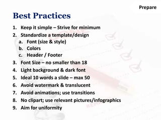 Prepare
1. Keep it simple – Strive for minimum
2. Standardize a template/design
a. Font (size & style)
b. Colors
c. Header / Footer
3. Font Size – no smaller than 18
4. Light background & dark font
5. Ideal 10 words a slide – max 50
6. Avoid watermark & translucent
7. Avoid animations; use transitions
8. No clipart; use relevant pictures/infographics
9. Aim for uniformity
Best Practices
 