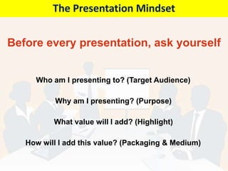 Before every presentation, ask yourself
Who am I presenting to? (Target Audience)
Why am I presenting? (Purpose)
What value will I add? (Highlight)
How will I add this value? (Packaging & Medium)
The Presentation Mindset
 