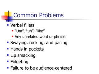 Common Problems Verbal fillers “Um”, “uh”, “like” Any unrelated word or phrase Swaying, rocking, and pacing Hands in pockets Lip smacking Fidgeting Failure to be audience-centered 