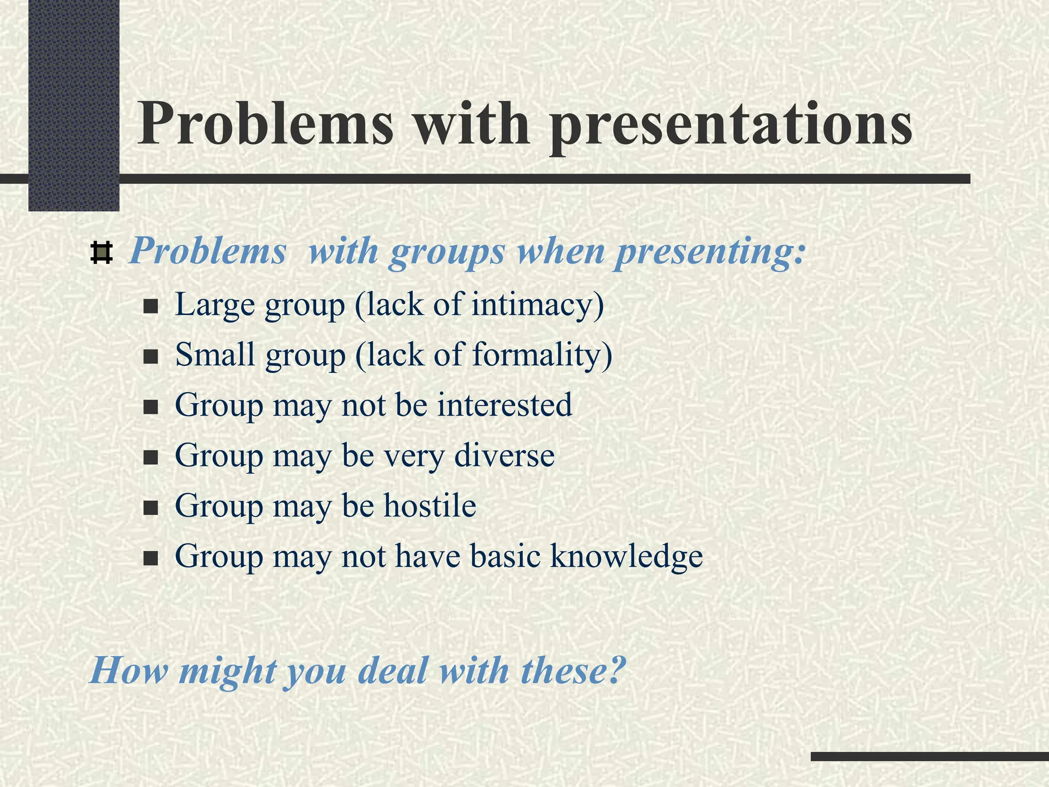 Problems with presentations
Problems with groups when presenting:
 Large group (lack of intimacy)
 Small group (lack of formality)
 Group may not be interested
 Group may be very diverse
 Group may be hostile
 Group may not have basic knowledge
How might you deal with these?
 