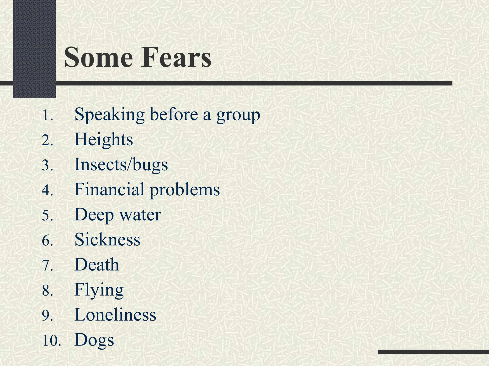 Some Fears
1. Speaking before a group
2. Heights
3. Insects/bugs
4. Financial problems
5. Deep water
6. Sickness
7. Death
8. Flying
9. Loneliness
10. Dogs
 