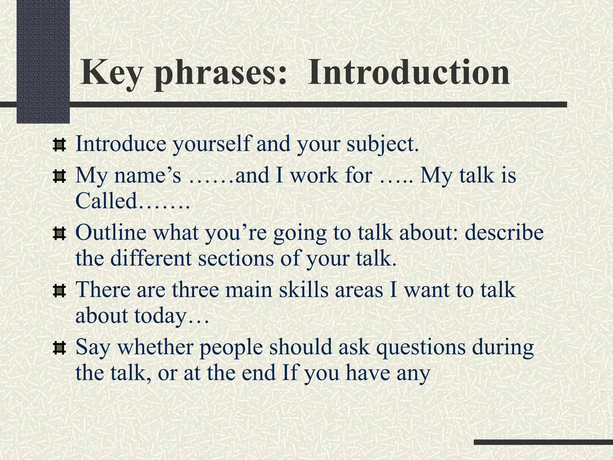 Key phrases: Introduction
Introduce yourself and your subject.
My name’s ……and I work for ….. My talk is
Called…….
Outline what you’re going to talk about: describe
the different sections of your talk.
There are three main skills areas I want to talk
about today…
Say whether people should ask questions during
the talk, or at the end If you have any
 