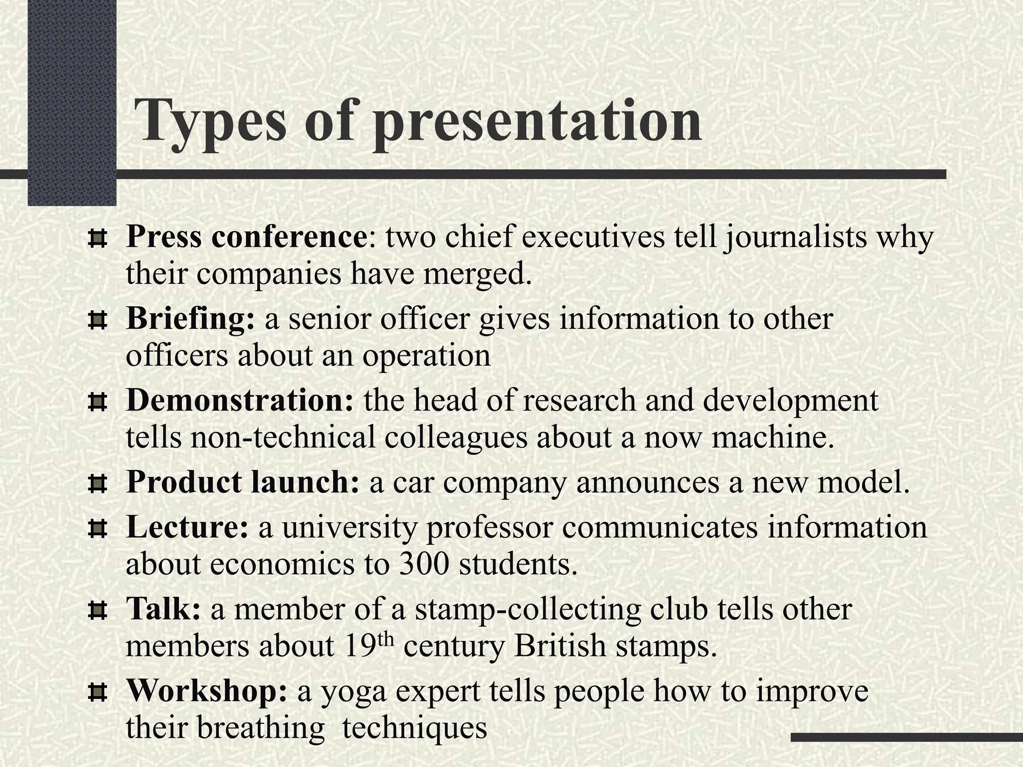 Types of presentation
Press conference: two chief executives tell journalists why
their companies have merged.
Briefing: a senior officer gives information to other
officers about an operation
Demonstration: the head of research and development
tells non-technical colleagues about a now machine.
Product launch: a car company announces a new model.
Lecture: a university professor communicates information
about economics to 300 students.
Talk: a member of a stamp-collecting club tells other
members about 19th century British stamps.
Workshop: a yoga expert tells people how to improve
their breathing techniques
 