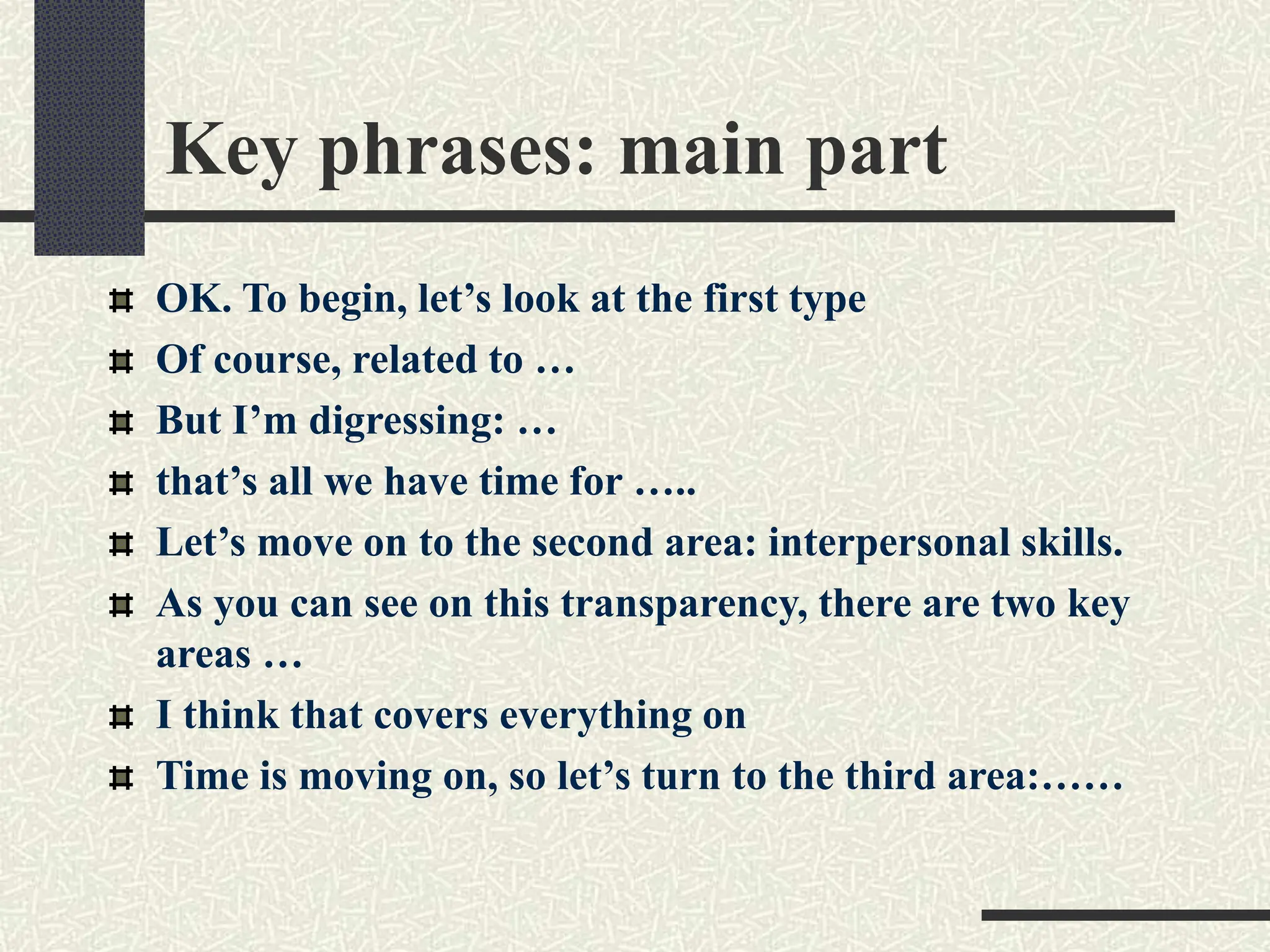 Key phrases: main part
OK. To begin, let’s look at the first type
Of course, related to …
But I’m digressing: …
that’s all we have time for …..
Let’s move on to the second area: interpersonal skills.
As you can see on this transparency, there are two key
areas …
I think that covers everything on
Time is moving on, so let’s turn to the third area:……
 