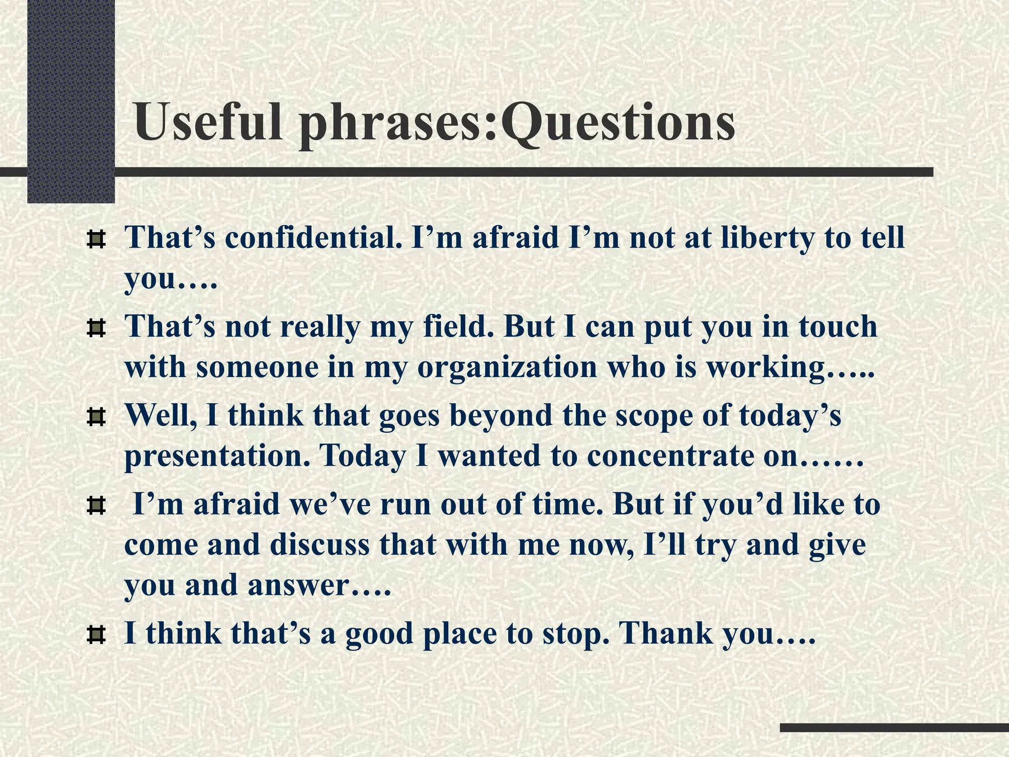 Useful phrases:Questions
That’s confidential. I’m afraid I’m not at liberty to tell
you….
That’s not really my field. But I can put you in touch
with someone in my organization who is working…..
Well, I think that goes beyond the scope of today’s
presentation. Today I wanted to concentrate on……
I’m afraid we’ve run out of time. But if you’d like to
come and discuss that with me now, I’ll try and give
you and answer….
I think that’s a good place to stop. Thank you….
 