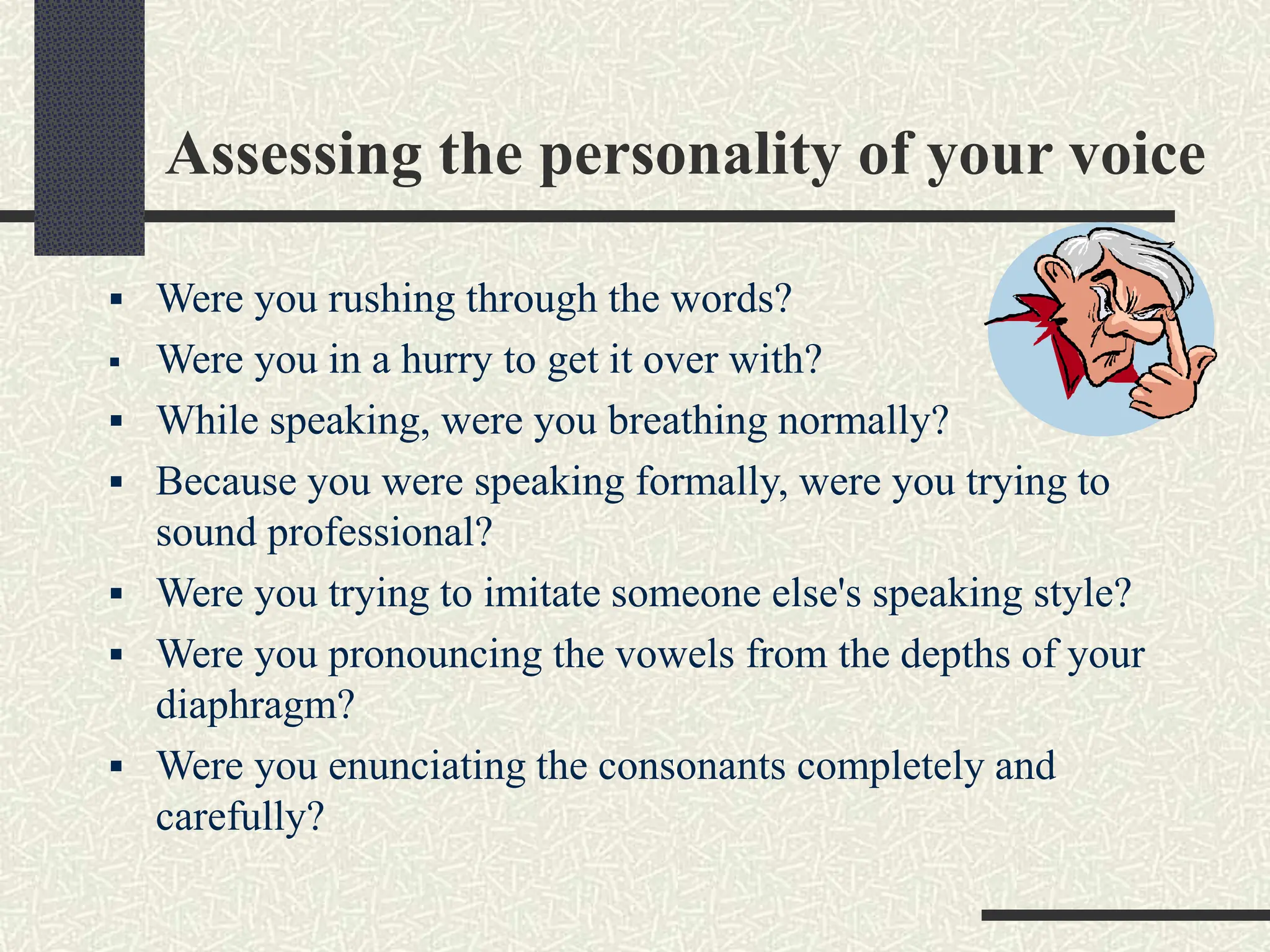 Assessing the personality of your voice
 Were you rushing through the words?
 Were you in a hurry to get it over with?
 While speaking, were you breathing normally?
 Because you were speaking formally, were you trying to
sound professional?
 Were you trying to imitate someone else's speaking style?
 Were you pronouncing the vowels from the depths of your
diaphragm?
 Were you enunciating the consonants completely and
carefully?
 