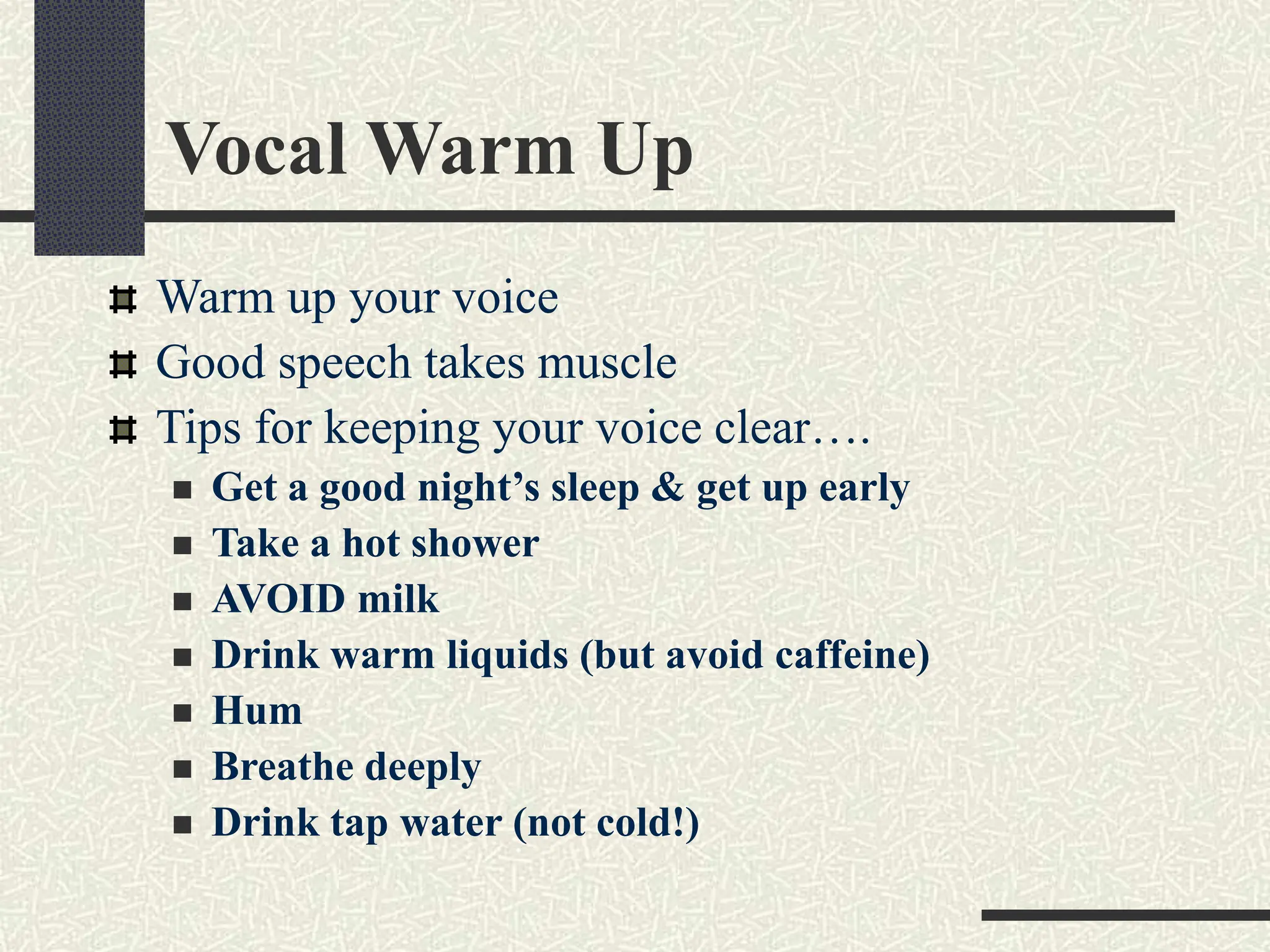 Vocal Warm Up
Warm up your voice
Good speech takes muscle
Tips for keeping your voice clear….
 Get a good night’s sleep & get up early
 Take a hot shower
 AVOID milk
 Drink warm liquids (but avoid caffeine)
 Hum
 Breathe deeply
 Drink tap water (not cold!)
 