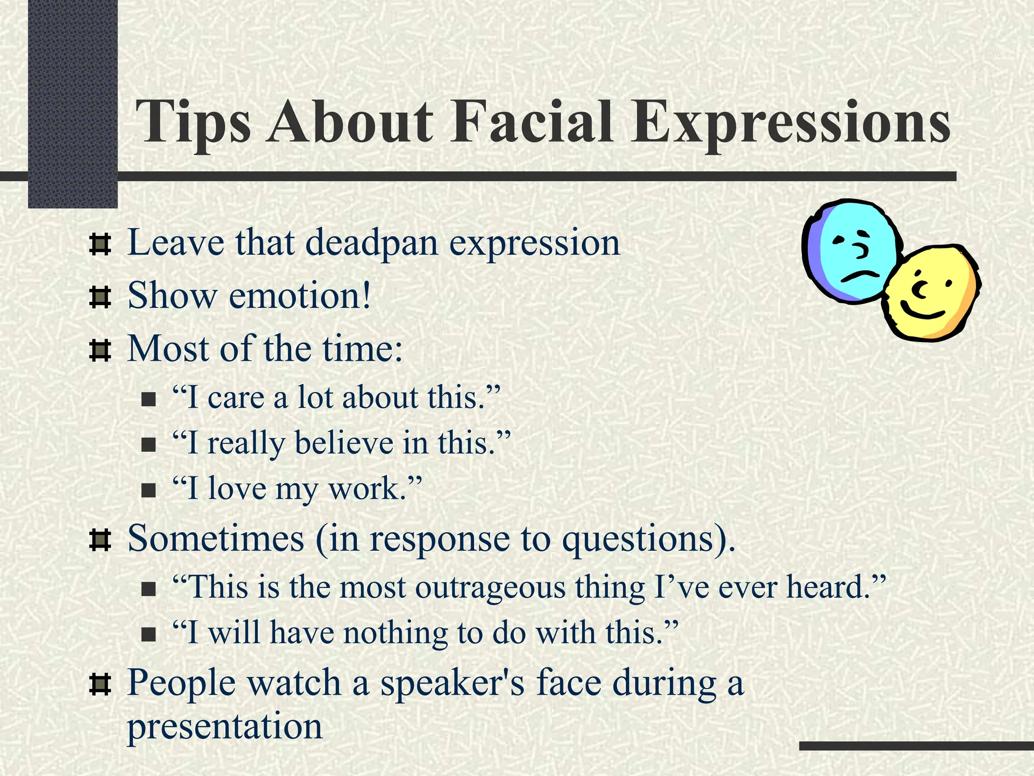Tips About Facial Expressions
Leave that deadpan expression
Show emotion!
Most of the time:
 “I care a lot about this.”
 “I really believe in this.”
 “I love my work.”
Sometimes (in response to questions).
 “This is the most outrageous thing I’ve ever heard.”
 “I will have nothing to do with this.”
People watch a speaker's face during a
presentation
 