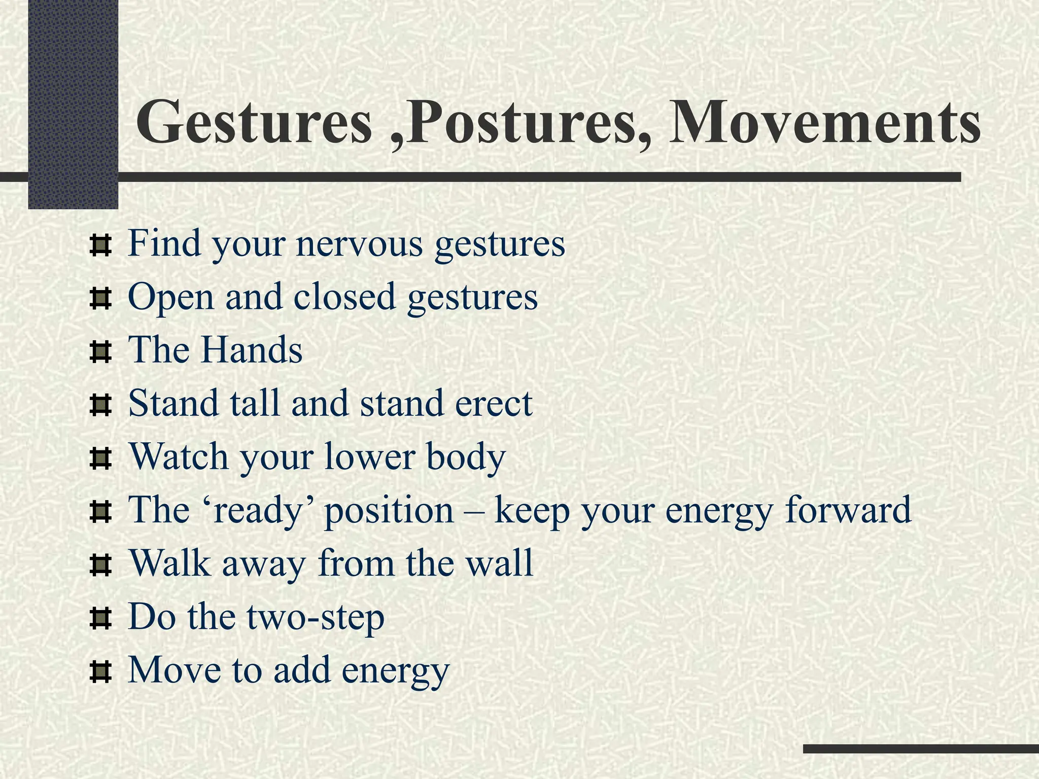 Gestures ,Postures, Movements
Find your nervous gestures
Open and closed gestures
The Hands
Stand tall and stand erect
Watch your lower body
The ‘ready’ position – keep your energy forward
Walk away from the wall
Do the two-step
Move to add energy
 
