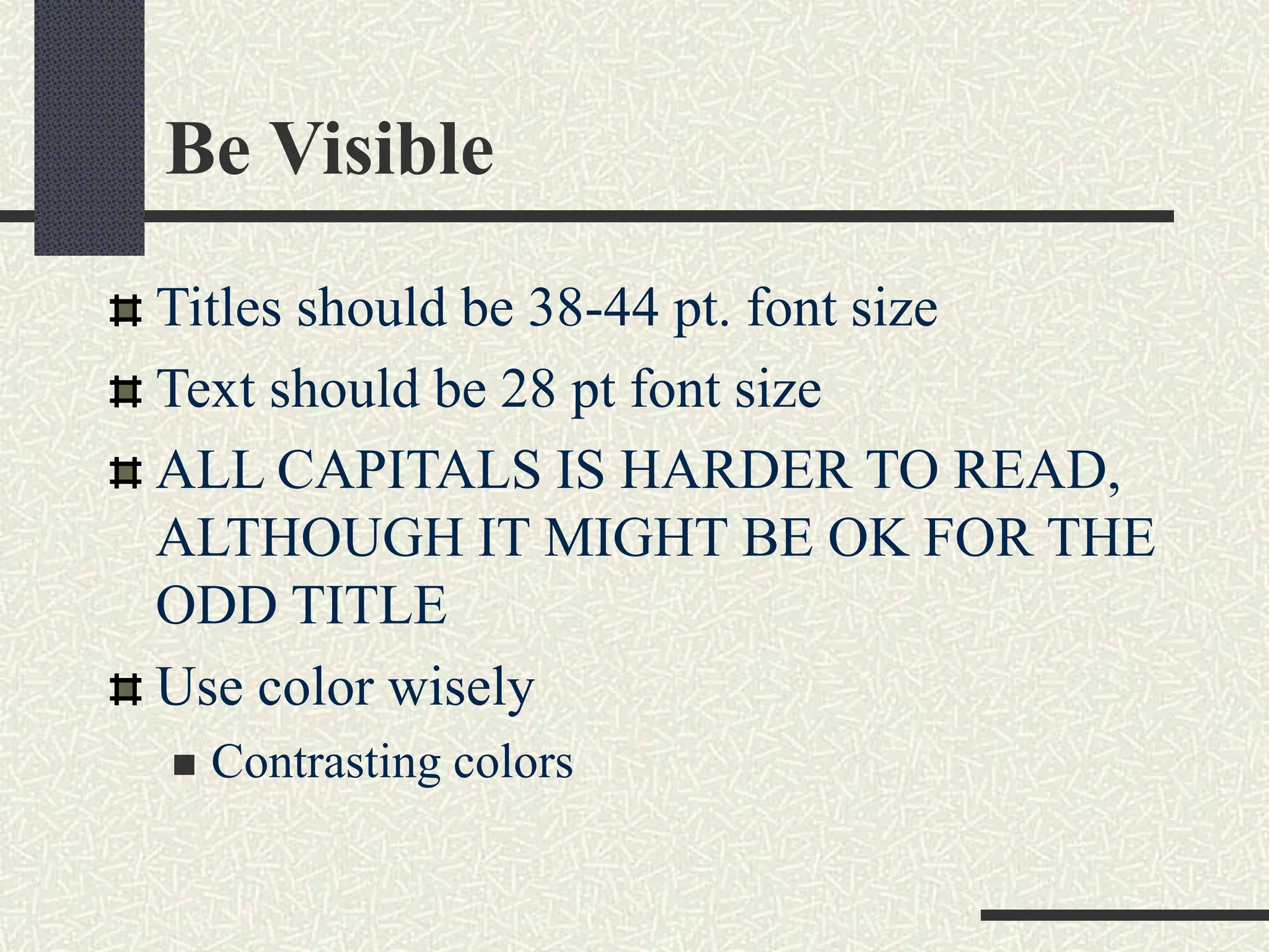 Be Visible
Titles should be 38-44 pt. font size
Text should be 28 pt font size
ALL CAPITALS IS HARDER TO READ,
ALTHOUGH IT MIGHT BE OK FOR THE
ODD TITLE
Use color wisely
 Contrasting colors
 