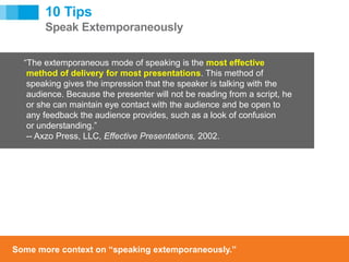 [ 16 ]
[ 16 ]
10 Tips
Speak Extemporaneously
“The extemporaneous mode of speaking is the most effective
method of delivery for most presentations. This method of
speaking gives the impression that the speaker is talking with the
audience. Because the presenter will not be reading from a script, he
or she can maintain eye contact with the audience and be open to
any feedback the audience provides, such as a look of confusion
or understanding.”
-- Axzo Press, LLC, Effective Presentations, 2002.
Some more context on “speaking extemporaneously.”
 