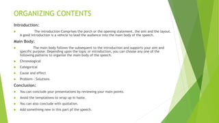ORGANIZING CONTENTS
Introduction:
 The introduction Comprises the porch or the opening statement, the aim and the layout.
A good introduction is a vehicle to lead the audience into the main body of the speech.
Main Body:
 The main body follows the subsequent to the introduction and supports your aim and
specific purpose. Depending upon the topic or introduction, you can choose any one of the
following patterns to organise the main body of the speech.
 Chronological
 Categorical
 Cause and effect
 Problem – Solutions
Conclusion:
 You can conclude your presentations by reviewing your main points.
 Avoid the temptations to wrap up in haste.
 You can also conclude with quotation.
 Add somethimg new in this part pf the speech.
 