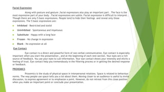 Facial Expression
Along with posture and gesture ,facial expressions also play an important part . The face is the
most expressive part of your body . Facial expressions are subtle. Facial expression is difficult to interpret .
Though there are only 5 basic expressions. People tend to hide their feelings and reveal only those
expressions. The 5 basic expressions are:
 Inhibited – Restricted and stolid
 Uninhibited – Spontaneous and impetuous
 Substitute – Happy with a long face
 Frozen – No change in expression
 Blank – No expression at all
Eye Contact
Eye contact is a direct and powerful form of non-verbal communication. Eye contact is especially
important when you start the presentation , and at the beginning of each new section. Your eyes are a rich
source of feedback. You use your eyes to cull information. Your eye contact shows your intensity and elicits a
feeling of trust. Eye contact help you tremendously in the filtering process or in getting the desired response
or feedback.
PROXEMICS
Proxemics is the study of physical space in interpersonal relations. Space is related to behaviour
norms. The way people use space tells you a lot about them. Moving closer to an audience is useful to invite
discussion, to express agreement or to emphasize a point. However, do not retreat from this close position
when you make an important point or conclude your presentation.
 