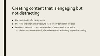Creating content that is engaging but
not distracting
■ Use neutral colors for backgrounds
■ Use fonts and colors that are easy to read, usually dark colors are best
■ Less is more when it comes to the number of words used on each slide.
– If there are too many words, the audience won’t be listening, they will be reading
 