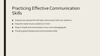 Practicing Effective Communication
Skills
■ Express your passion for the topic and connect with your audience
■ Keep the needs of your audience in mind
■ Keep it simple and concentrate on your core message/goals
■ Practice good interpersonal communication skills
 