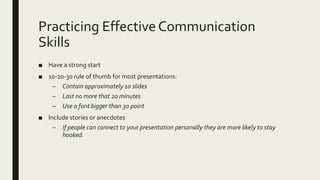 Practicing Effective Communication
Skills
■ Have a strong start
■ 10-20-30 rule of thumb for most presentations:
– Contain approximately 10 slides
– Last no more that 20 minutes
– Use a font bigger than 30 point
■ Include stories or anecdotes
– If people can connect to your presentation personally they are more likely to stay
hooked.
 